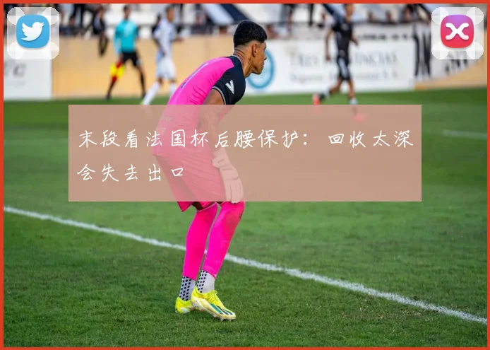 末段看法国杯后腰保护：回收太深会失去出口