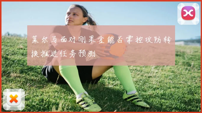 莱尔马面对刚果金能否掌控攻防转换推进任务预测