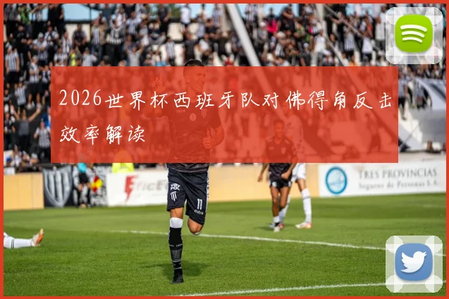 2026世界杯西班牙队对佛得角反击效率解读