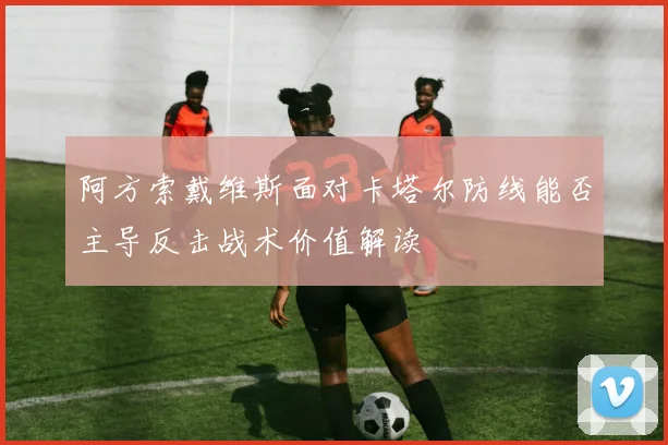 阿方索戴维斯面对卡塔尔防线能否主导反击战术价值解读