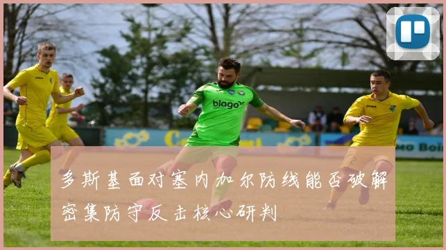 多斯基面对塞内加尔防线能否破解密集防守反击核心研判