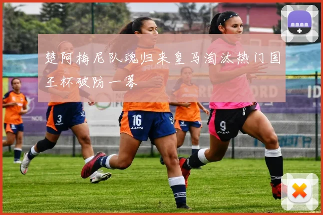 楚阿梅尼队魂归来皇马淘汰热门国王杯破防一幕