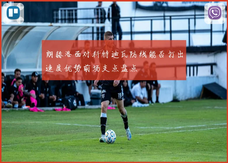 朗赫洛面对科特迪瓦防线能否打出速度优势前场支点盘点