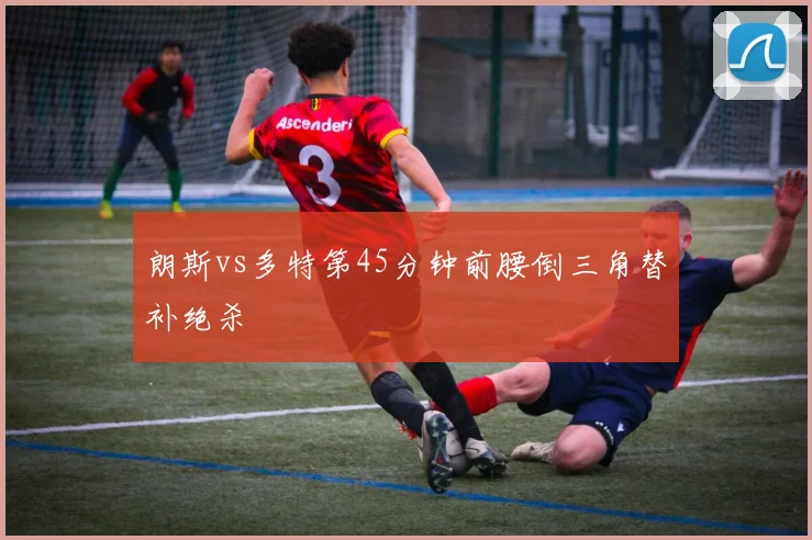 朗斯vs多特第45分钟前腰倒三角替补绝杀