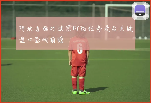 阿坎吉面对波黑盯防任务是否关键盘口影响前瞻