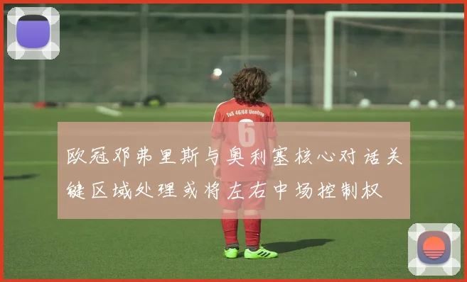 欧冠邓弗里斯与奥利塞核心对话关键区域处理或将左右中场控制权