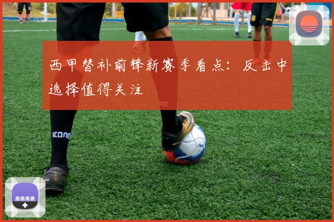 西甲替补前锋新赛季看点：反击中选择值得关注