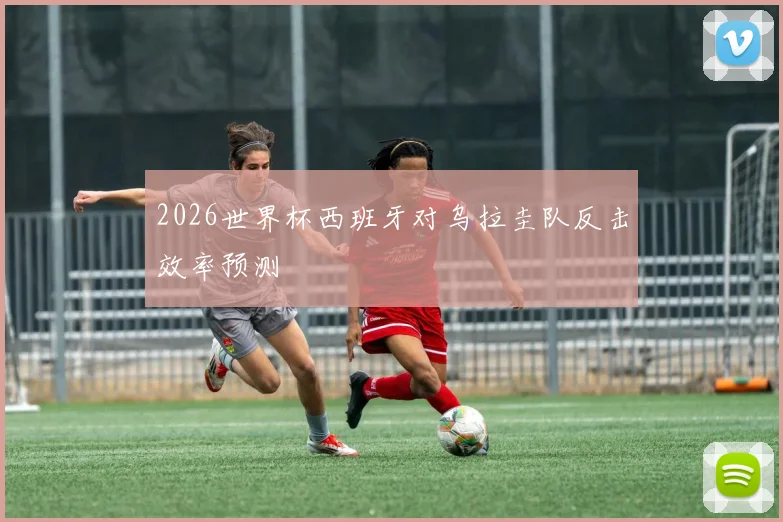 2026世界杯西班牙对乌拉圭队反击效率预测