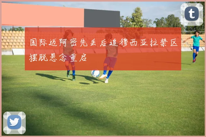 国际迈阿密先丢后追穆西亚拉禁区摆脱悬念重启