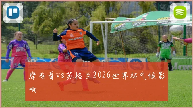 摩洛哥vs苏格兰2026世界杯气候影响