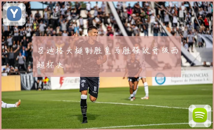 吕迪格头槌制胜皇马胜强敌晋级西超杯决