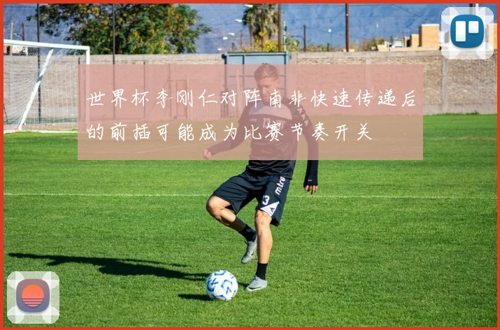 世界杯李刚仁对阵南非快速传递后的前插可能成为比赛节奏开关