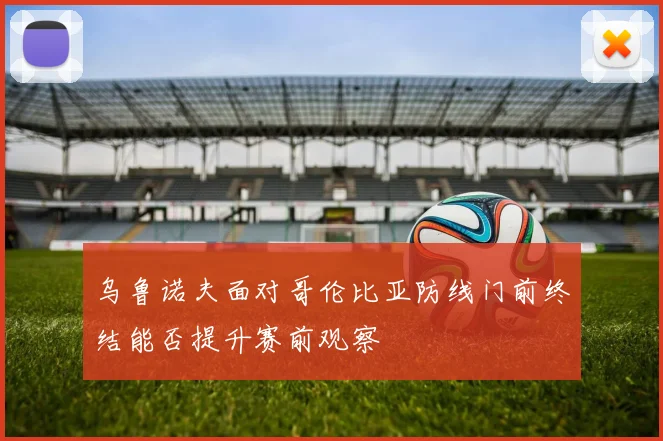 乌鲁诺夫面对哥伦比亚防线门前终结能否提升赛前观察