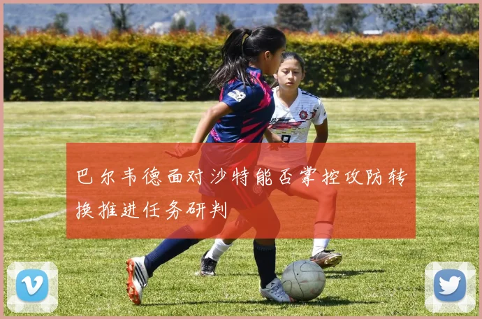 巴尔韦德面对沙特能否掌控攻防转换推进任务研判