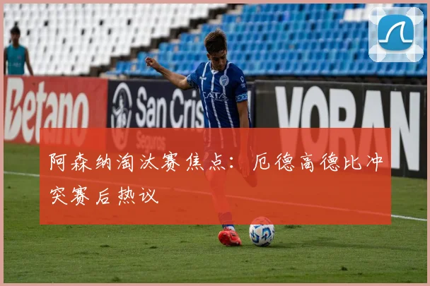 阿森纳淘汰赛焦点：厄德高德比冲突赛后热议