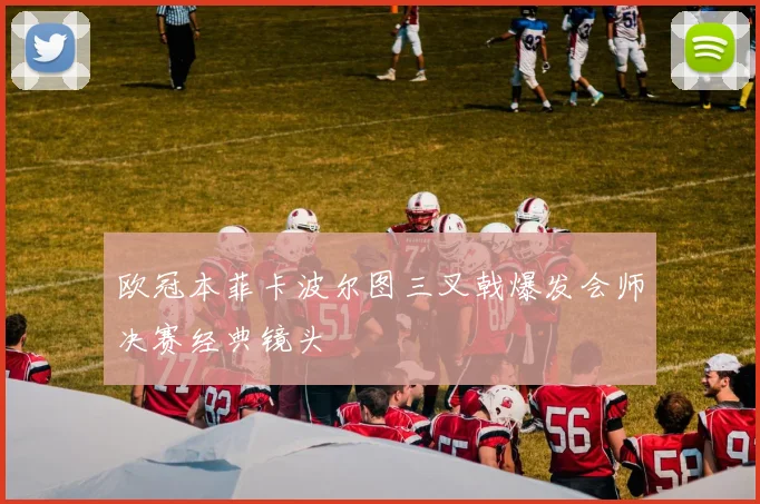 欧冠本菲卡波尔图三叉戟爆发会师决赛经典镜头