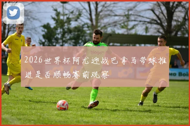 2026世界杯阿尤迎战巴拿马带球推进是否顺畅赛前观察