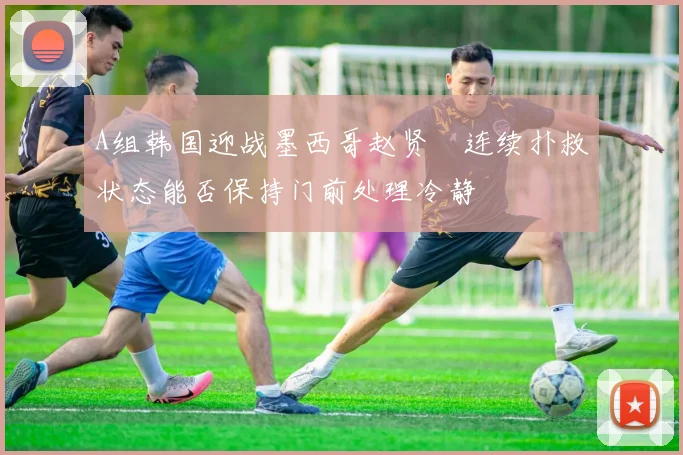 A组韩国迎战墨西哥赵贤祐连续扑救状态能否保持门前处理冷静