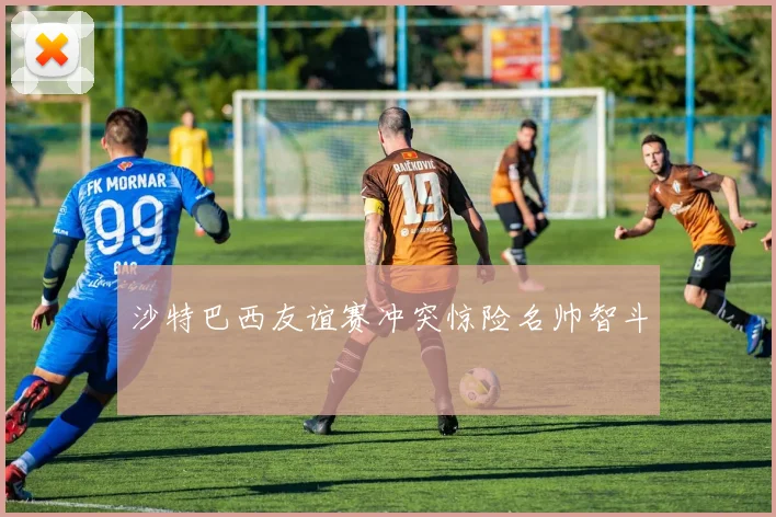 沙特巴西友谊赛冲突惊险名帅智斗