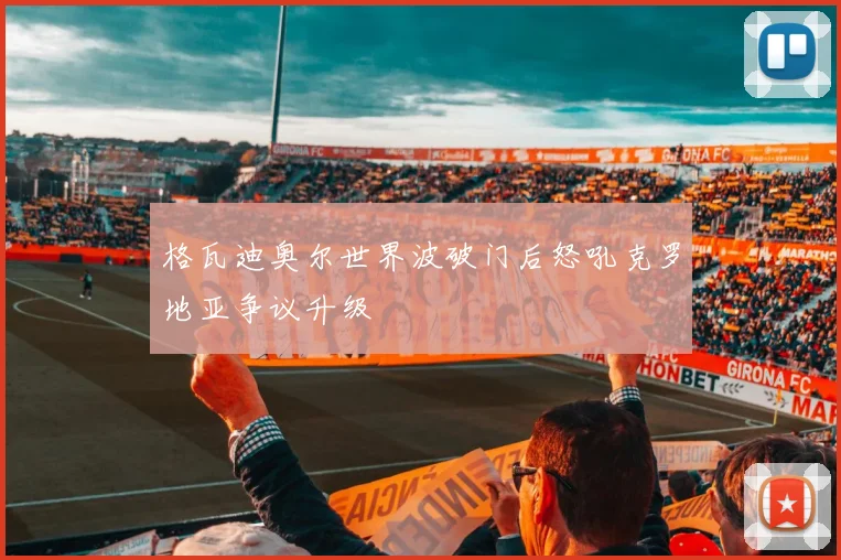 格瓦迪奥尔世界波破门后怒吼克罗地亚争议升级