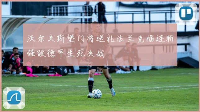 沃尔夫斯堡门将送礼法兰克福连斩强敌德甲生死决战