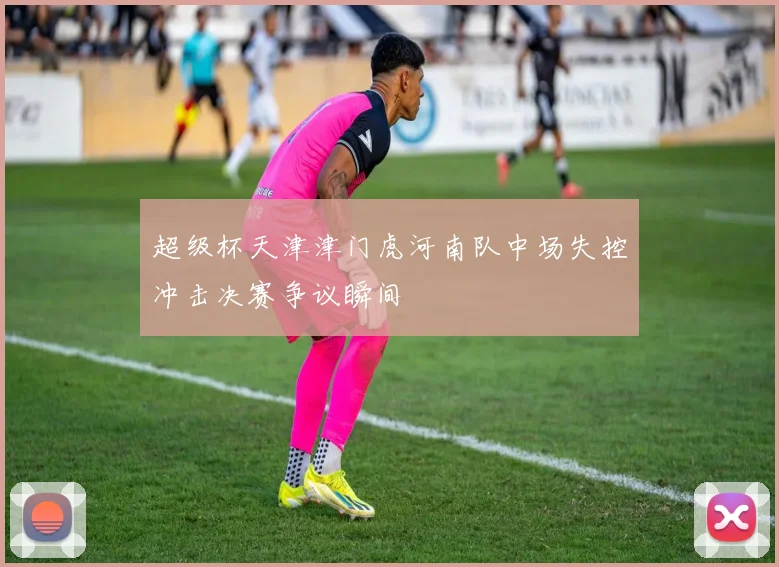 超级杯天津津门虎河南队中场失控冲击决赛争议瞬间