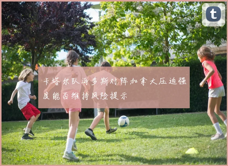 卡塔尔队海多斯对阵加拿大压迫强度能否维持风险提示