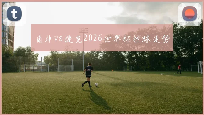 南非vs捷克2026世界杯控球走势
