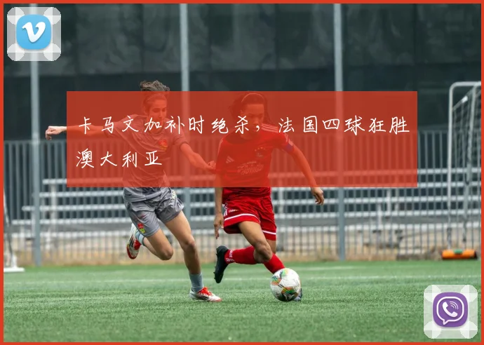 卡马文加补时绝杀，法国四球狂胜澳大利亚
