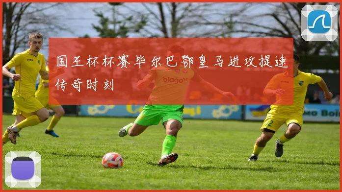 国王杯杯赛毕尔巴鄂皇马进攻提速传奇时刻