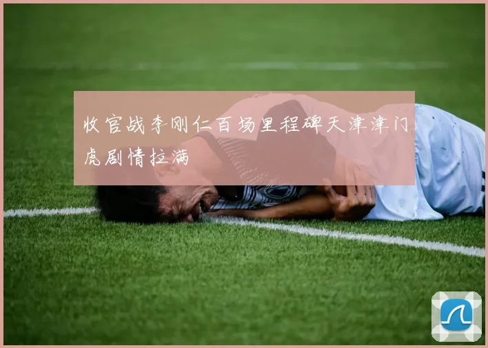 收官战李刚仁百场里程碑天津津门虎剧情拉满