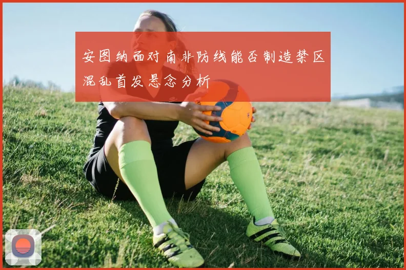 安图纳面对南非防线能否制造禁区混乱首发悬念分析