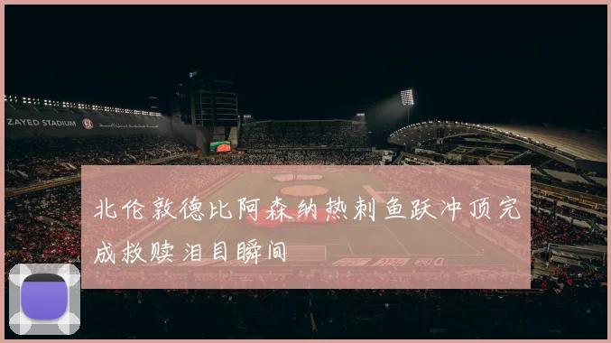 北伦敦德比阿森纳热刺鱼跃冲顶完成救赎泪目瞬间