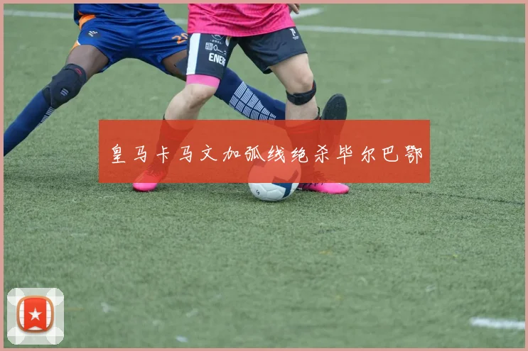 皇马卡马文加弧线绝杀毕尔巴鄂