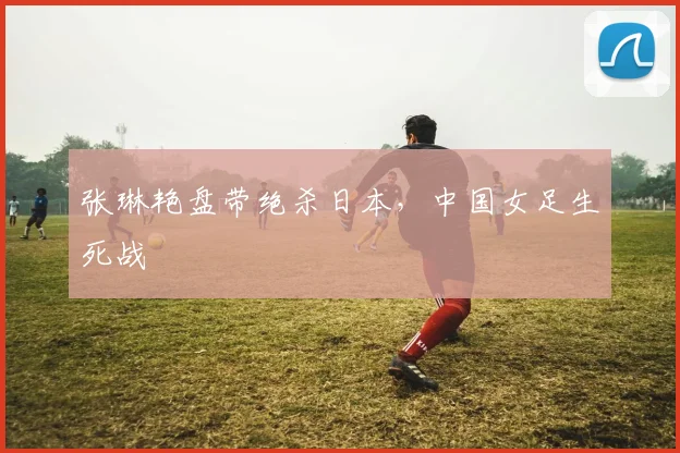 张琳艳盘带绝杀日本，中国女足生死战