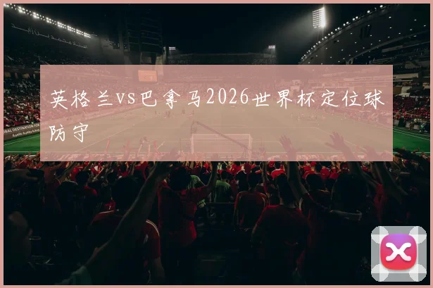 英格兰vs巴拿马2026世界杯定位球防守