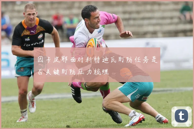 因卡皮耶面对科特迪瓦盯防任务是否关键盯防压力梳理
