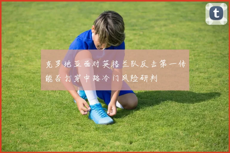 克罗地亚面对英格兰队反击第一传能否打穿中路冷门风险研判