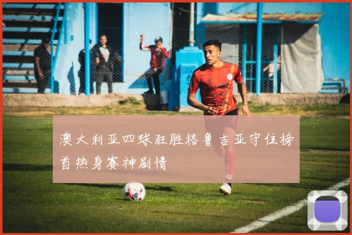 澳大利亚四球狂胜格鲁吉亚守住榜首热身赛神剧情