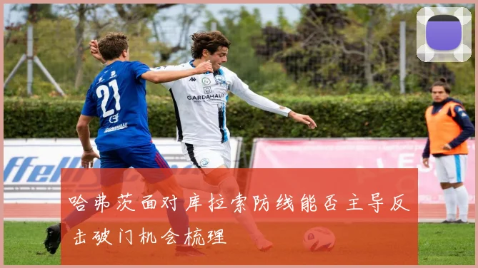 哈弗茨面对库拉索防线能否主导反击破门机会梳理