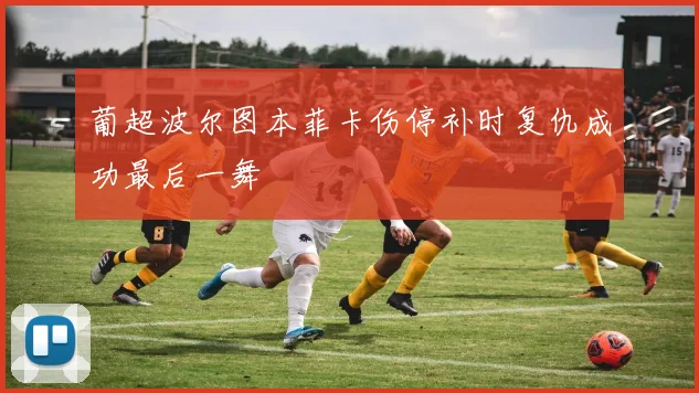 葡超波尔图本菲卡伤停补时复仇成功最后一舞