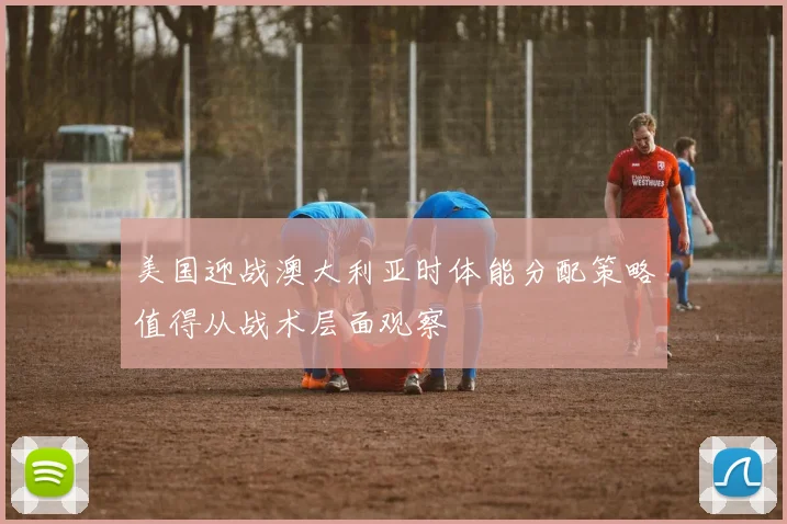 美国迎战澳大利亚时体能分配策略值得从战术层面观察
