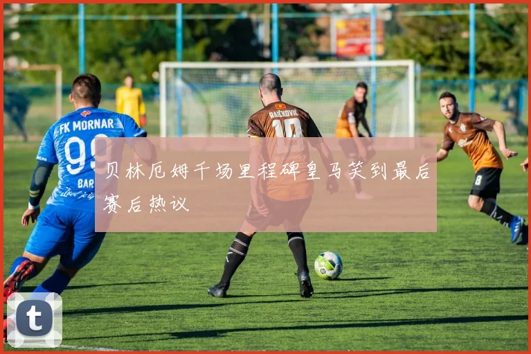 贝林厄姆千场里程碑皇马笑到最后赛后热议