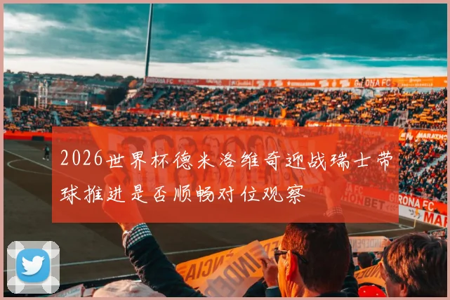 2026世界杯德米洛维奇迎战瑞士带球推进是否顺畅对位观察