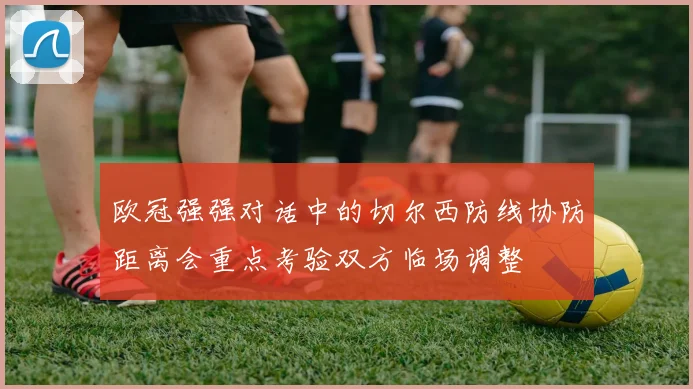 欧冠强强对话中的切尔西防线协防距离会重点考验双方临场调整
