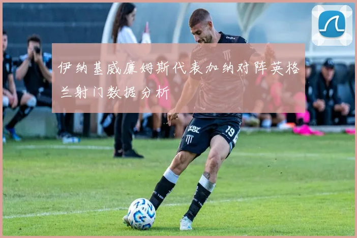 伊纳基威廉姆斯代表加纳对阵英格兰射门数据分析