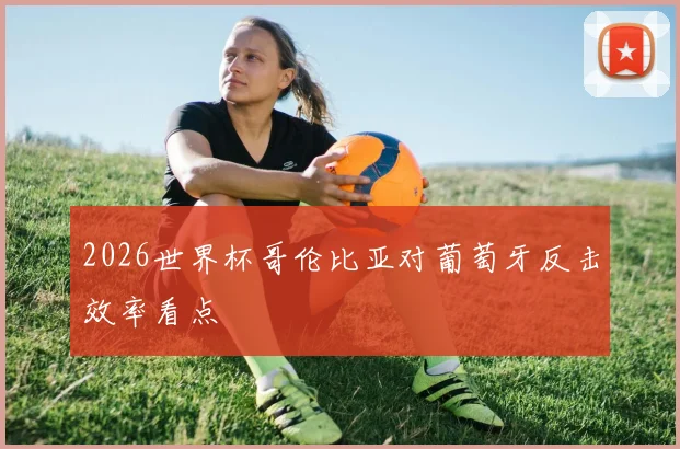 2026世界杯哥伦比亚对葡萄牙反击效率看点