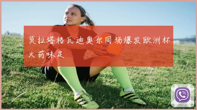 莫拉塔格瓦迪奥尔同场爆发欧洲杯火药味足