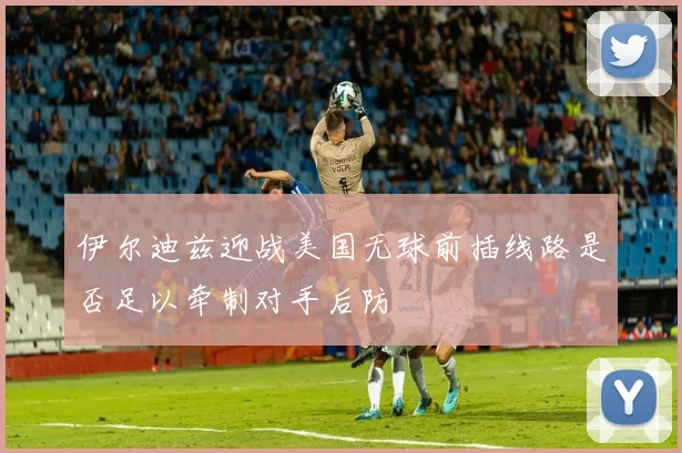 伊尔迪兹迎战美国无球前插线路是否足以牵制对手后防