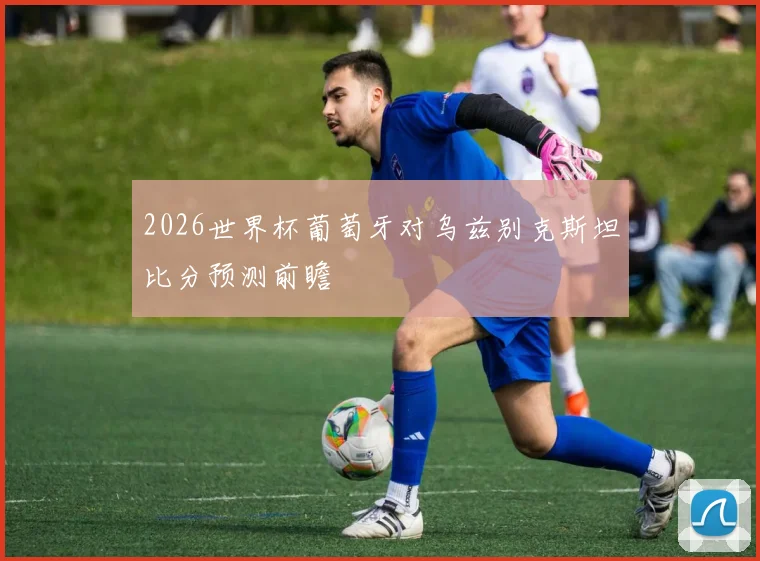 2026世界杯葡萄牙对乌兹别克斯坦比分预测前瞻